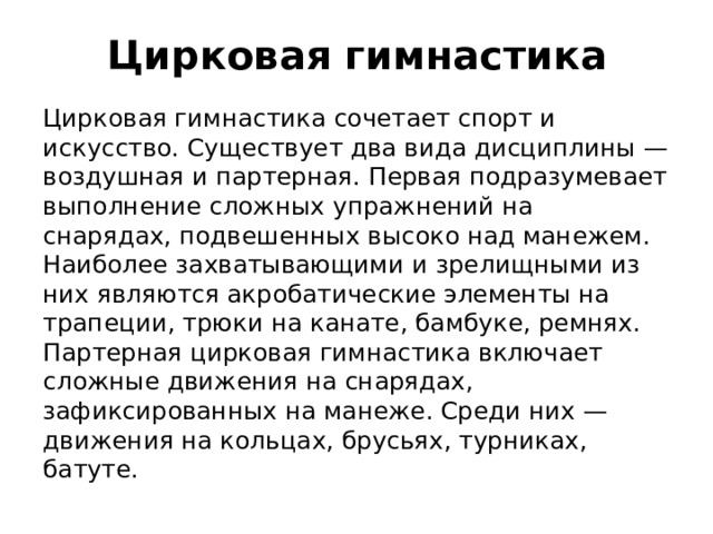 Цирковая гимнастика Цирковая гимнастика сочетает спорт и искусство. Существует два вида дисциплины — воздушная и партерная. Первая подразумевает выполнение сложных упражнений на снарядах, подвешенных высоко над манежем. Наиболее захватывающими и зрелищными из них являются акробатические элементы на трапеции, трюки на канате, бамбуке, ремнях. Партерная цирковая гимнастика включает сложные движения на снарядах, зафиксированных на манеже. Среди них — движения на кольцах, брусьях, турниках, батуте.