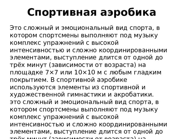 Спортивная аэробика Это сложный и эмоциональный вид спорта, в котором спортсмены выполняют под музыку комплекс упражнений с высокой интенсивностью и сложно координированными элементами, выступление длится от одной до трёх минут (зависимости от возраста) на площадке 7×7 или 10×10 м с любым гладким покрытием. В спортивной аэробике используются элементы из спортивной и художественной гимнастики и акробатики. это сложный и эмоциональный вид спорта, в котором спортсмены выполняют под музыку комплекс упражнений с высокой интенсивностью и сложно координированными элементами, выступление длится от одной до трёх минут (зависимости от возраста) на площадке 7×7 или 10×10 м с любым гладким покрытием. В спортивной аэробике используются элементы из спортивной и художественной гимнастики и акробатики.