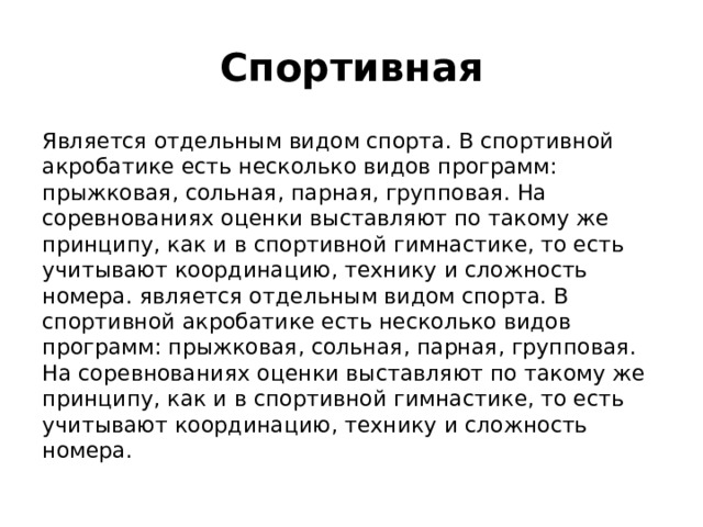 Спортивная Является отдельным видом спорта. В спортивной акробатике есть несколько видов программ: прыжковая, сольная, парная, групповая. На соревнованиях оценки выставляют по такому же принципу, как и в спортивной гимнастике, то есть учитывают координацию, технику и сложность номера. является отдельным видом спорта. В спортивной акробатике есть несколько видов программ: прыжковая, сольная, парная, групповая. На соревнованиях оценки выставляют по такому же принципу, как и в спортивной гимнастике, то есть учитывают координацию, технику и сложность номера.