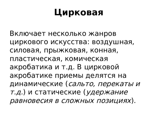 Цирковая Включает несколько жанров циркового искусства: воздушная, силовая, прыжковая, конная, пластическая, комическая акробатика и т.д. В цирковой акробатике приемы делятся на динамические ( сальто, перекаты и т.д. ) и статические ( удержание равновесия в сложных позициях ).