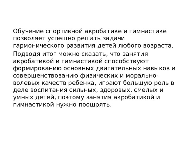 Обучение спортивной акробатике и гимнастике позволяет успешно решать задачи гармонического развития детей любого возраста. Подводя итог можно сказать, что занятия акробатикой и гимнастикой способствуют формированию основных двигательных навыков и совершенствованию физических и морально-волевых качеств ребенка, играют большую роль в деле воспитания сильных, здоровых, смелых и умных детей, поэтому занятия акробатикой и гимнастикой нужно поощрять.