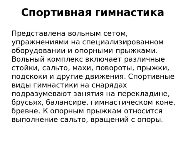 Спортивная гимнастика Представлена вольным сетом, упражнениями на специализированном оборудовании и опорными прыжками. Вольный комплекс включает различные стойки, сальто, махи, повороты, прыжки, подскоки и другие движения. Спортивные виды гимнастики на снарядах подразумевают занятия на перекладине, брусьях, балансире, гимнастическом коне, бревне. К опорным прыжкам относится выполнение сальто, вращений с опоры.