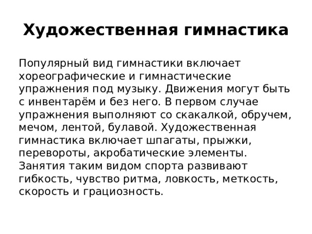 Художественная гимнастика Популярный вид гимнастики включает хореографические и гимнастические упражнения под музыку. Движения могут быть с инвентарём и без него. В первом случае упражнения выполняют со скакалкой, обручем, мечом, лентой, булавой. Художественная гимнастика включает шпагаты, прыжки, перевороты, акробатические элементы. Занятия таким видом спорта развивают гибкость, чувство ритма, ловкость, меткость, скорость и грациозность.