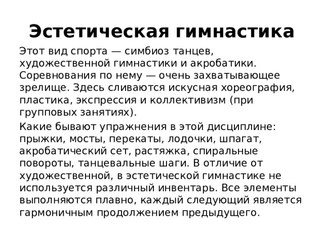 Эстетическая гимнастика Этот вид спорта — симбиоз танцев, художественной гимнастики и акробатики. Соревнования по нему — очень захватывающее зрелище. Здесь сливаются искусная хореография, пластика, экспрессия и коллективизм (при групповых занятиях). Какие бывают упражнения в этой дисциплине: прыжки, мосты, перекаты, лодочки, шпагат, акробатический сет, растяжка, спиральные повороты, танцевальные шаги. В отличие от художественной, в эстетической гимнастике не используется различный инвентарь. Все элементы выполняются плавно, каждый следующий является гармоничным продолжением предыдущего.