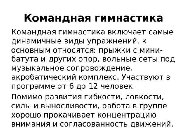 Командная гимнастика Командная гимнастика включает самые динамичные виды упражнений, к основным относятся: прыжки с мини-батута и других опор, вольные сеты под музыкальное сопровождение, акробатический комплекс. Участвуют в программе от 6 до 12 человек. Помимо развития гибкости, ловкости, силы и выносливости, работа в группе хорошо прокачивает концентрацию внимания и согласованность движений.