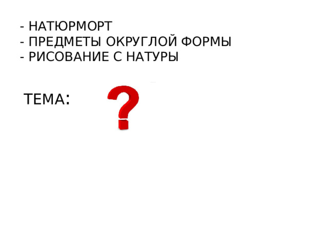 - НАТЮРМОРТ  - ПРЕДМЕТЫ ОКРУГЛОЙ ФОРМЫ  - РИСОВАНИЕ С НАТУРЫ ТЕМА :