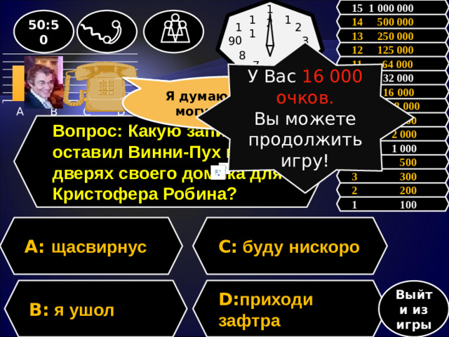 12 15 1 000 000 1 11 50:50 14 500 000 10 2 13 250 000 9 3 12 125 000 У Вас 16 000 очков. Вы можете продолжить игру! 8 4 11 64 000 5 7 6           10 32 000 Я думаю, что С, но могу ошибаться Зал считает, ………, но зал может ошибаться 9 16 000  8 8 000 7 4 000 Вопрос: Какую записку оставил Винни-Пух на дверях своего домика для Кристофера Робина? 6 2 000 5 1 000 4 500 3 300 2 200 1 100 A: щасвирнус C: буду нискоро B: я ушол D: приходи зафтра Выйти из игры