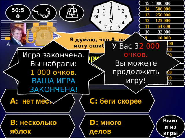 15 1 000 000 12 1 50:50 11 14 500 000 10 2 13 250 000 3 9 12 125 000 8 4 11 64 000 7 5 6           10 32 000 Зал считает…….., но может ошибаться Я думаю, что А, но могу ошибаться У Вас 3 2 000 очков. Вы можете продолжить игру! 9 16 000 Игра закончена.  8 8 000 Вы набрали: 1 000 очков. ВАША ИГРА ЗАКОНЧЕНА! 7 4 000 Вопрос: Укажите пример с ошибкой в образовании формы слова. 6 2 000 5 1 000 4 500 3 300 2 200 1 100 A : нет мест C: беги скорее D: много делов B : несколько яблок Выйти из игры