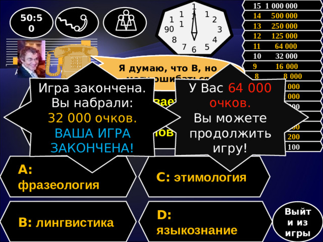 15 1 000 000 12 11 50:50 1 14 500 000 10 2 13 250 000 3 9 12 125 000 4 8 11 64 000 7 5 6 10 32 000 Я думаю, что В, но могу ошибаться Зал считает, ………., но зал может ошибаться 9 16 000 Игра закончена. Вы набрали: 32 000 очков. ВАША ИГРА ЗАКОНЧЕНА! У Вас 64 000 очков. Вы можете продолжить игру!  8 8 000 7 4 000 Вопрос: Как называется наука, изучающая происхождение слов? 6 2 000 5 1 000 4 500 3 300 2 200 1 100 A: фразеология C: этимология D: языкознание  B: лингвистика Выйти из игры