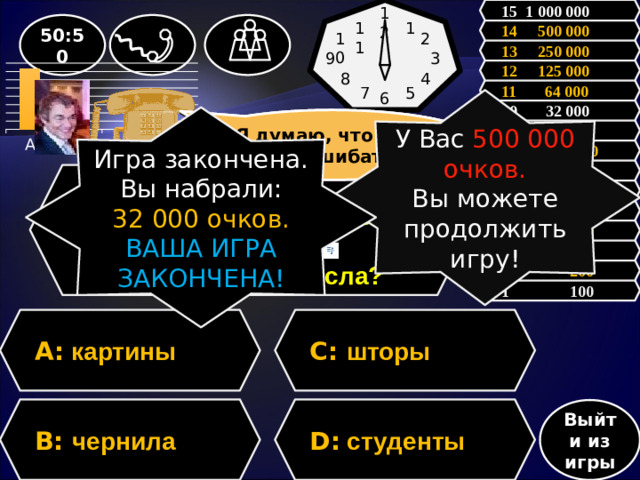 15 1 000 000 12 1 50:50 11 14 500 000 2 10 13 250 000 3 9 12 125 000 8 4 11 64 000 5 7 6 У Вас 500 000 очков. Вы можете продолжить игру! 10 32 000 Игра закончена. Вы набрали: 32 000 очков. ВАША ИГРА ЗАКОНЧЕНА! Зал считает, …….., но зал может ошибаться Я думаю, что С, но могу ошибаться 9 16 000  8 8 000 7 4 000 Вопрос: Какое существительное имеет форму только множественного числа? 6 2 000 5 1 000 4 500 3 300 2 200 1 100 C: шторы A: картины D: студенты B: чернила Выйти из игры