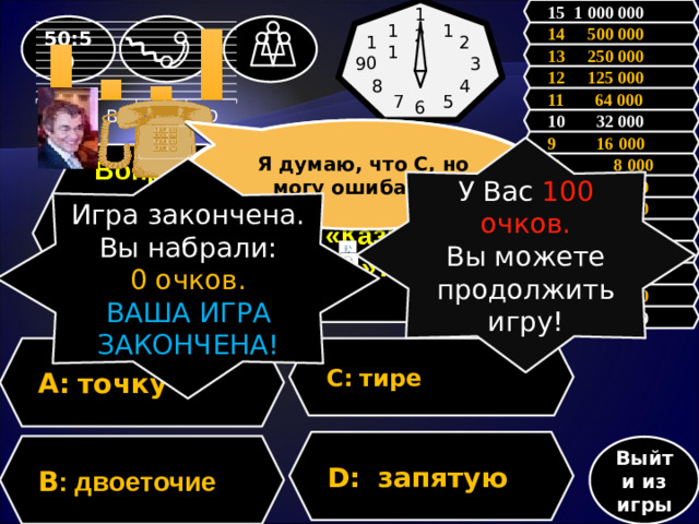 12 15 1 000 000 11 1 50:50 14 500 000 10 2 13 250 000 9 3 12 125 000 8 4 11 64 000 7 5 6 10 32 000 Я думаю, что С, но могу ошибаться Зал считает, …., но зал может ошибаться 9 16 000 У Вас 100 очков. Вы можете продолжить игру!  Вопрос: Какой знак нужно поставить чтобы спасти человеку жизнь: «Казнить нельзя помиловать»?  8 8 000 Игра закончена. Вы набрали: 0 очков. ВАША ИГРА ЗАКОНЧЕНА! 7 4 000 6 2 000 5 1 000 4 500 3 300 2 200 1 100 С:  тире A:  точку D:  запятую В : двоеточие Выйти из игры