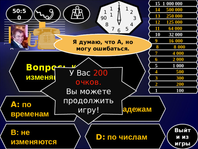 15 1 000 000 12 50:50 1 11 14 500 000 2 10 13 250 000 3 9 12 125 000 4 8 11 64 000 5 7 6           10 32 000 Зал считает, ….., но зал может ошибаться. Я думаю, что А, но могу ошибаться. 9 16 000  8 8 000 7 4 000 Вопрос:  Как изменяются наречия? 6 2 000 У Вас 200 очков. Вы можете продолжить игру! 5 1 000 4 500 3 300 2 200 1 100 A: по временам C: по падежам D: по числам В: не изменяются Выйти из игры