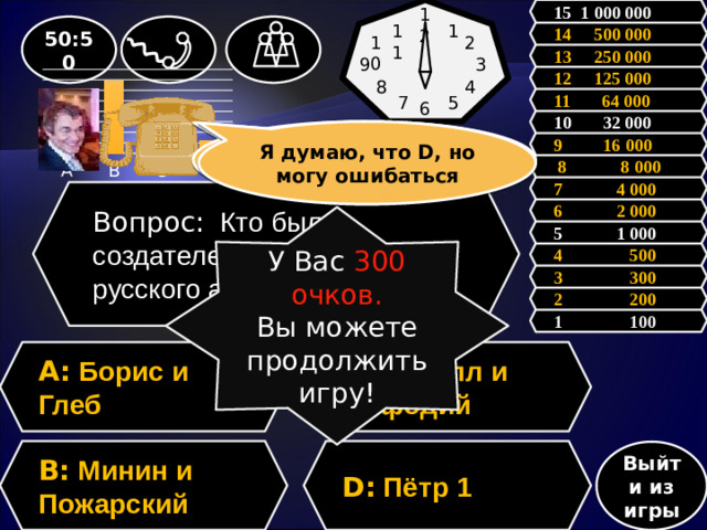 12 15 1 000 000 1 11 50:50 14 500 000 2 10 13 250 000 3 9 12 125 000 4 8 11 64 000 7 5 6 10 32 000 Зал считает, ……, но зал может ошибаться Я думаю, что D, но могу ошибаться 9 16 000  8 8 000 7 4 000 Вопрос: Кто был создателем первого русского алфавита? 6 2 000 У Вас 300 очков. Вы можете продолжить игру! 5 1 000 4 500 3 300 2 200 1 100 A: Борис и Глеб C: Кирилл и Мефодий D: Пётр 1 B: Минин и Пожарский Выйти из игры