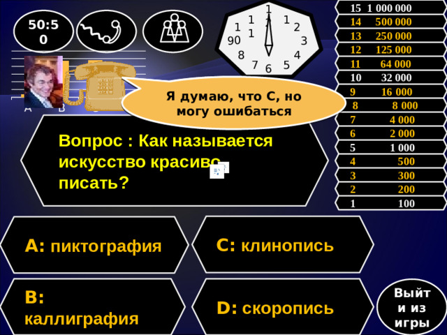 15 1 000 000 12 50:50 11 1 14 500 000 10 2 13 250 000 9 3 12 125 000 8 4 11 64 000 5 7 6           10 32 000 Я думаю, что С, но могу ошибаться Зал считает, ………, но зал может ошибаться 9 16 000  8 8 000 7 4 000 Вопрос : Как называется искусство красиво писать? 6 2 000 5 1 000 4 500 3 300 2 200 1 100 C: клинопись A: пиктография D: скоропись B: каллиграфия Выйти из игры