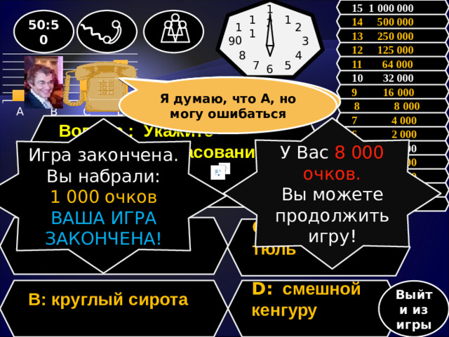 15 1 000 000 12 50:50 1 11 14 500 000 2 10 13 250 000 3 9 12 125 000 8 4 11 64 000 5 7 6           10 32 000 Зал считает, …….., но зал может ошибаться Я думаю, что А, но могу ошибаться 9 16 000  8 8 000 7 4 000 Вопрос : Укажите неверное согласование слов.  У Вас 8 000 очков. Вы можете продолжить игру! Игра закончена. Вы набрали: 1 000 очков ВАША ИГРА ЗАКОНЧЕНА! 6 2 000 5 1 000 4 500 3 300 2 200 1 100 A: крепкий кофе  C: красивая тюль  B: круглый сирота D: смешной кенгуру   Выйти из игры