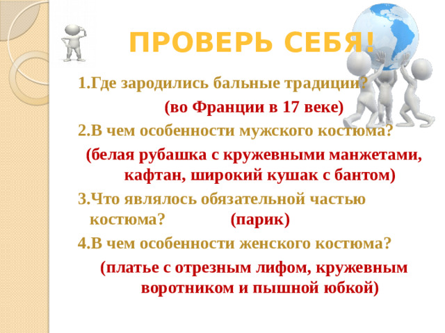 Проверь себя! 1.Где зародились бальные традиции? (во Франции в 17 веке) 2.В чем особенности мужского костюма? (белая рубашка с кружевными манжетами, кафтан, широкий кушак с бантом) 3.Что являлось обязательной частью костюма? (парик) 4.В чем особенности женского костюма? (платье с отрезным лифом, кружевным воротником и пышной юбкой)