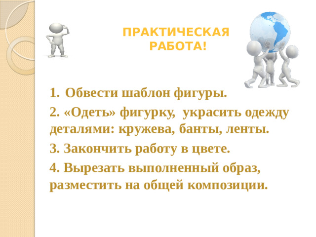 Практическая  работа! 1.  Обвести шаблон фигуры. 2. «Одеть» фигурку, украсить одежду деталями: кружева, банты, ленты. 3. Закончить работу в цвете. 4. Вырезать выполненный образ, разместить на общей композиции.