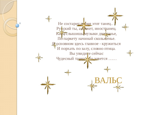 Не состарит время этот танец.. .  Русский ты, а может, иностранец.  Как услышишь музыки движенье,  По паркету начинай скольженье.  В основном здесь главное - кружиться  И порхать по залу, словно птица.  Вы увидите сейчас  Чудесный танец, что зовется ……   ВАЛЬС