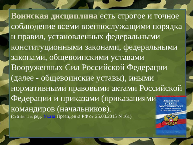 Воинская дисциплина есть строгое и точное соблюдение всеми военнослужащими порядка и правил, установленных федеральными конституционными законами, федеральными законами, общевоинскими уставами Вооруженных Сил Российской Федерации (далее - общевоинские уставы), иными нормативными правовыми актами Российской Федерации и приказами (приказаниями) командиров (начальников). (статья 1 в ред.  Указа  Президента РФ от 25.03.2015 N 161)