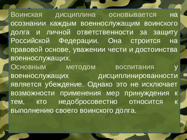 Воинская дисциплина основывается на осознании каждым военнослужащим воинского долга и личной ответственности за защиту Российской Федерации. Она строится на правовой основе, уважении чести и достоинства военнослужащих. Основным методом воспитания у военнослужащих дисциплинированности является убеждение. Однако это не исключает возможности применения мер принуждения к тем, кто недобросовестно относится к выполнению своего воинского долга.