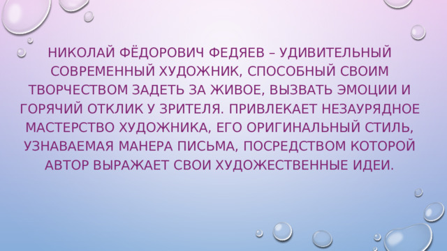 Николай Фёдорович Федяев – удивительный современный художник, способный своим творчеством задеть за живое, вызвать эмоции и горячий отклик у зрителя. Привлекает незаурядное мастерство художника, его оригинальный стиль, узнаваемая манера письма, посредством которой автор выражает свои художественные идеи.