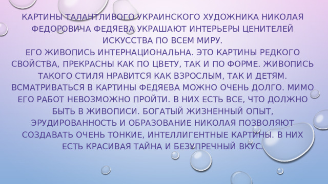 Картины талантливого украинского художника Николая Федоровича Федяева украшают интерьеры ценителей искусства по всем миру.  Его живопись интернациональна. Это картины редкого свойства, прекрасны как по цвету, так и по форме. Живопись такого стиля нравится как взрослым, так и детям. Всматриваться в картины Федяева можно очень долго. Мимо его работ невозможно пройти. В них есть все, что должно быть в живописи. Богатый жизненный опыт, эрудированность и образование Николая позволяют создавать очень тонкие, интеллигентные картины. В них есть красивая тайна и безупречный вкус.