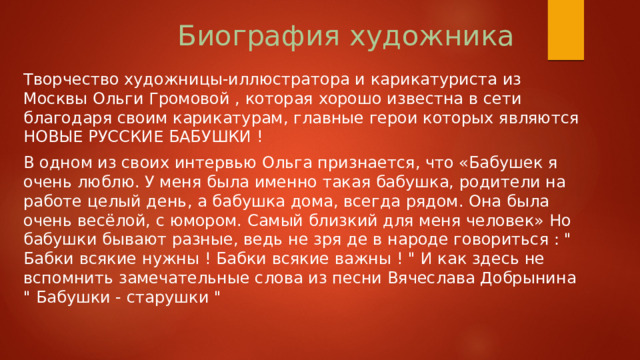 Биография художника Творчество художницы-иллюстратора и карикатуриста из Москвы Ольги Громовой , которая хорошо известна в сети благодаря своим карикатурам, главные герои которых являются НОВЫЕ РУССКИЕ БАБУШКИ ! В одном из своих интервью Ольга признается, что «Бабушек я очень люблю. У меня была именно такая бабушка, родители на работе целый день, а бабушка дома, всегда рядом. Она была очень весёлой, с юмором. Самый близкий для меня человек» Но бабушки бывают разные, ведь не зря де в народе говориться : 