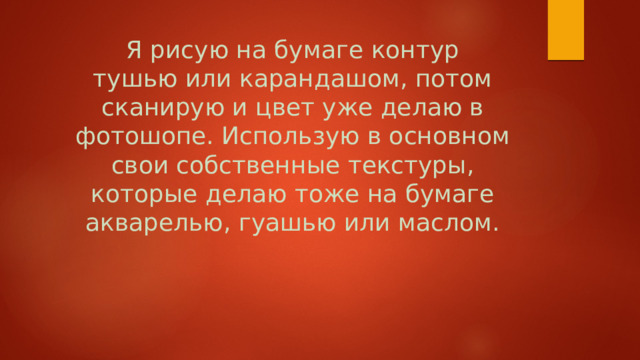 Я рисую на бумаге контур тушью или карандашом, потом сканирую и цвет уже делаю в фотошопе. Использую в основном свои собственные текстуры, которые делаю тоже на бумаге акварелью, гуашью или маслом.