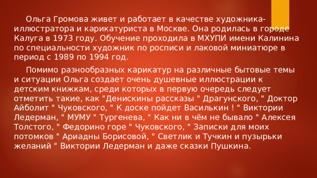 Ольга Громова живет и работает в качестве художника- иллюстратора и карикатуриста в Москве. Она родилась в городе Калуга в 1973 году. Обучение проходила в МХУПИ имени Калинина по специальности художник по росписи и лаковой миниатюре в период с 1989 по 1994 год.  Помимо разнообразных карикатур на различные бытовые темы и ситуации Ольга создает очень душевные иллюстрации к детским книжкам, среди которых в первую очередь следует отметить такие, как 