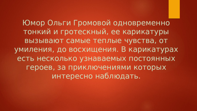 Юмор Ольги Громовой одновременно тонкий и гротескный, ее карикатуры вызывают самые теплые чувства, от умиления, до восхищения. В карикатурах есть несколько узнаваемых постоянных героев, за приключениями которых интересно наблюдать.