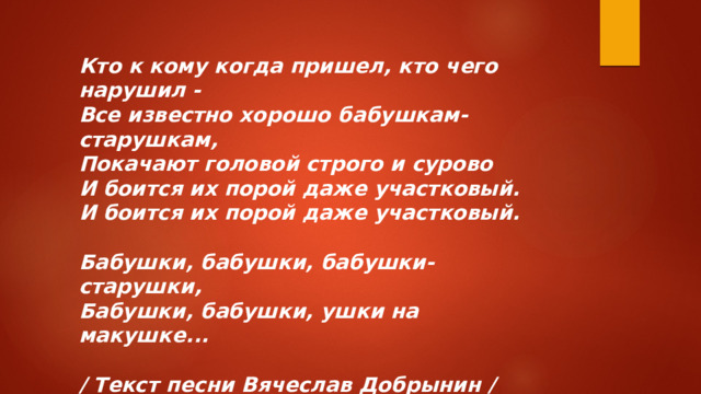 Кто к кому когда пришел, кто чего нарушил -  Все известно хорошо бабушкам-старушкам,  Покачают головой строго и сурово  И боится их порой даже участковый.  И боится их порой даже участковый.   Бабушки, бабушки, бабушки-старушки,  Бабушки, бабушки, ушки на макушке...  / Текст песни Вячеслав Добрынин /