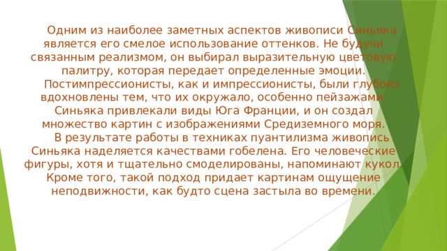 Одним из наиболее заметных аспектов живописи Синьяка является его смелое использование оттенков. Не будучи связанным реализмом, он выбирал выразительную цветовую палитру, которая передает определенные эмоции.  Постимпрессионисты, как и импрессионисты, были глубоко вдохновлены тем, что их окружало, особенно пейзажами. Синьяка привлекали виды Юга Франции, и он создал множество картин с изображениями Средиземного моря.  В результате работы в техниках пуантилизма живопись Синьяка наделяется качествами гобелена. Его человеческие фигуры, хотя и тщательно смоделированы, напоминают кукол. Кроме того, такой подход придает картинам ощущение неподвижности, как будто сцена застыла во времени.