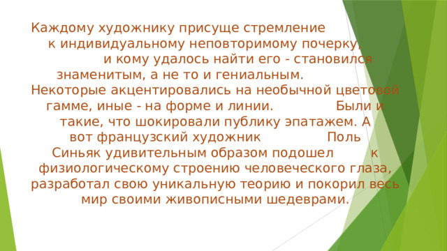 Каждому художнику присуще стремление к индивидуальному неповторимому почерку, и кому удалось найти его - становился знаменитым, а не то и гениальным. Некоторые акцентировались на необычной цветовой гамме, иные - на форме и линии. Были и такие, что шокировали публику эпатажем. А вот французский художник Поль Синьяк удивительным образом подошел к физиологическому строению человеческого глаза, разработал свою уникальную теорию и покорил весь мир своими живописными шедеврами.