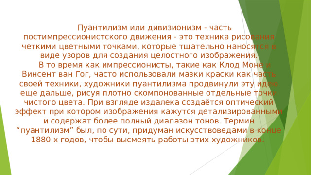 Пуантилизм или дивизионизм - часть постимпрессионистского движения - это техника рисования четкими цветными точками, которые тщательно наносятся в виде узоров для создания целостного изображения.  В то время как импрессионисты, такие как Клод Моне и Винсент ван Гог, часто использовали мазки краски как часть своей техники, художники пуантилизма продвинули эту идею еще дальше, рисуя плотно скомпонованные отдельные точки чистого цвета. При взгляде издалека создаётся оптический эффект при котором изображения кажутся детализированными и содержат более полный диапазон тонов. Термин “пуантилизм” был, по сути, придуман искусствоведами в конце 1880-х годов, чтобы высмеять работы этих художников. 