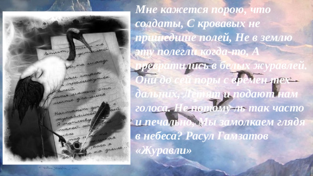 Мне кажется порою, что солдаты, С кровавых не пришедшие полей, Не в землю эту полегли когда-то, А превратились в белых журавлей. Они до сей поры с времен тех дальних, Летят и подают нам голоса. Не потому ль так часто и печально, Мы замолкаем глядя в небеса? Расул Гамзатов «Журавли»