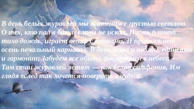 В день белых журавлей мы вспомним с грустью светлою О тех, кто пал в бою и славы не искал, Пусть плачет тихо дождь, играет ветер с ветками, И продолжает осень печальный карнавал. В день мира и поэзии, единства и гармонии, Забудем все обиды, посмотрим в небеса — Там стаи журавлей летят — как белая симфония, Им глядя вслед так хочется поверить в чудеса.