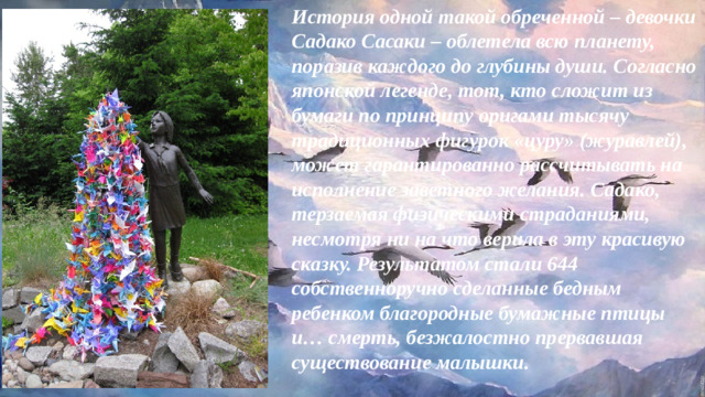 История одной такой обреченной – девочки Садако Сасаки – облетела всю планету, поразив каждого до глубины души. Согласно японской легенде, тот, кто сложит из бумаги по принципу оригами тысячу традиционных фигурок «цуру» (журавлей), может гарантированно рассчитывать на исполнение заветного желания. Садако, терзаемая физическими страданиями, несмотря ни на что верила в эту красивую сказку. Результатом стали 644 собственноручно сделанные бедным ребенком благородные бумажные птицы и… смерть, безжалостно прервавшая существование малышки.