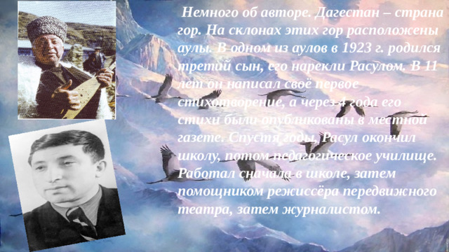 Немного об авторе. Дагестан – страна гор. На склонах этих гор расположены аулы. В одном из аулов в 1923 г. родился третий сын, его нарекли Расулом. В 11 лет он написал своё первое стихотворение, а через 4 года его стихи были опубликованы в местной газете. Спустя годы, Расул окончил школу, потом педагогическое училище. Работал сначала в школе, затем помощником режиссёра передвижного театра, затем журналистом.