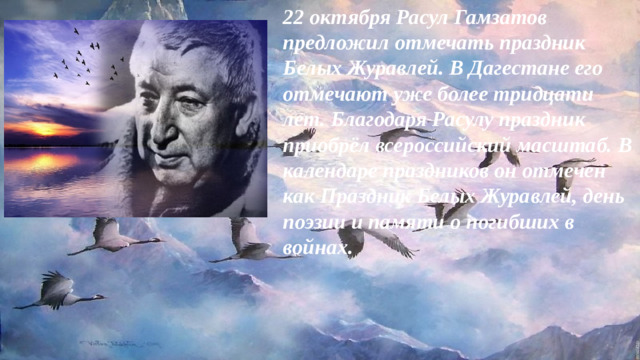 22 октября Расул Гамзатов предложил отмечать праздник Белых Журавлей. В Дагестане его отмечают уже более тридцати лет. Благодаря Расулу праздник приобрёл всероссийский масштаб. В календаре праздников он отмечен как Праздник Белых Журавлей, день поэзии и памяти о погибших в войнах.