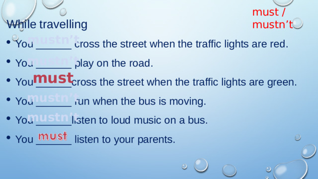 must / mustn’t While travelling You ______ cross the street when the traffic lights are red. You ______ play on the road. You ______cross the street when the traffic lights are green. You ______ run when the bus is moving. You ______listen to loud music on a bus. You ______ listen to your parents. mustn’t mustn’t must mustn’t mustn’t