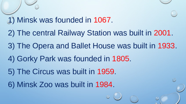 Minsk was founded in 1067 .  The central Railway Station was built in 2001 .  The Opera and Ballet House was built in 1933 .  Gorky Park was founded in 1805 .  The Circus was built in 1959 .  Minsk Zoo was built in 1984 .