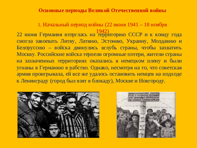 Основные периоды Великой Отечественной войны 1 . Начальный период войны (22 июня 1941 – 18 ноября 1942) 22 июня Германия вторглась на территорию СССР и к концу года смогла завоевать Литву, Латвию, Эстонию, Украину, Молдавию и Белоруссию – войска двинулись вглубь страны, чтобы захватить Москву. Российские войска терпели огромные потери, жители страны на захваченных территориях оказались в немецком плену и были угнаны в Германию в рабство. Однако, несмотря на то, что советская армия проигрывала, ей все же удалось остановить немцев на подходе к Ленинграду (город был взят в блокаду), Москве и Новгороду.