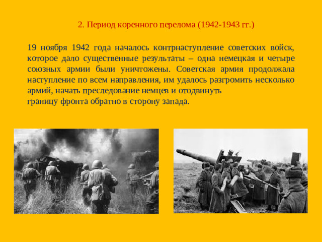 2. Период коренного перелома (1942-1943 гг.) 19 ноября 1942 года началось контрнаступление советских войск, которое дало существенные результаты – одна немецкая и четыре союзных армии были уничтожены. Советская армия продолжала наступление по всем направления, им удалось разгромить несколько армий, начать преследование немцев и отодвинуть границу фронта обратно в сторону запада.