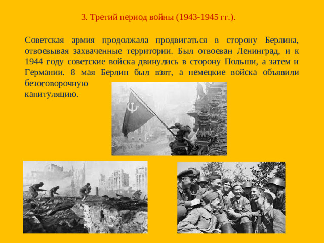 3. Третий период войны (1943-1945 гг.). Советская армия продолжала продвигаться в сторону Берлина, отвоевывая захваченные территории. Был отвоеван Ленинград, и к 1944 году советские войска двинулись в сторону Польши, а затем и Германии. 8 мая Берлин был взят, а немецкие войска объявили безоговорочную капитуляцию.