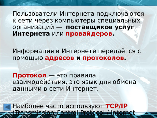 Пользователи Интернета подключаются к сети через компьютеры специальных организаций — поставщиков услуг Интернета или провайдеров .  Информация в Интернете передаётся с помощью адресов и протоколов .  Протокол — это правила взаимодействия, это язык для обмена данными в сети Интернет. Наиболее часто используют TCP/IP (Transmission Control Protocol / Internet Protocol).