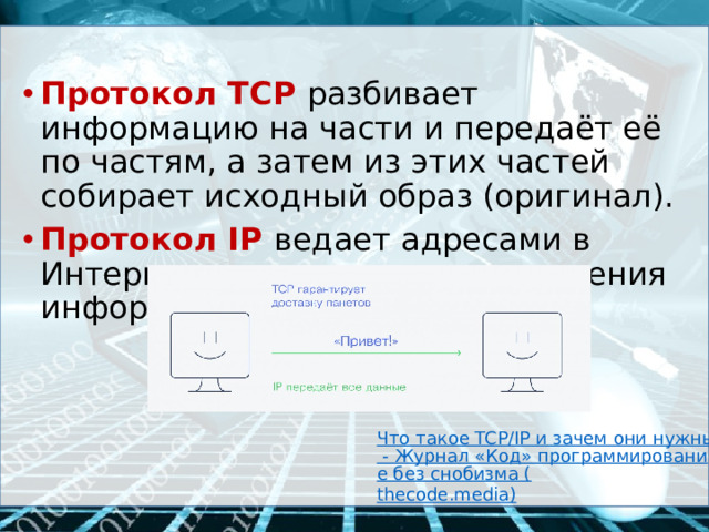 Протокол  TCP  разбивает информацию на части и передаёт её по частям, а затем из этих частей собирает исходный образ (оригинал). Протокол  IP  ведает адресами в Интернете, т.е. путями прохождения информации. Что такое TCP/IP и зачем они нужны - Журнал «Код» программирование без снобизма ( thecode.media )