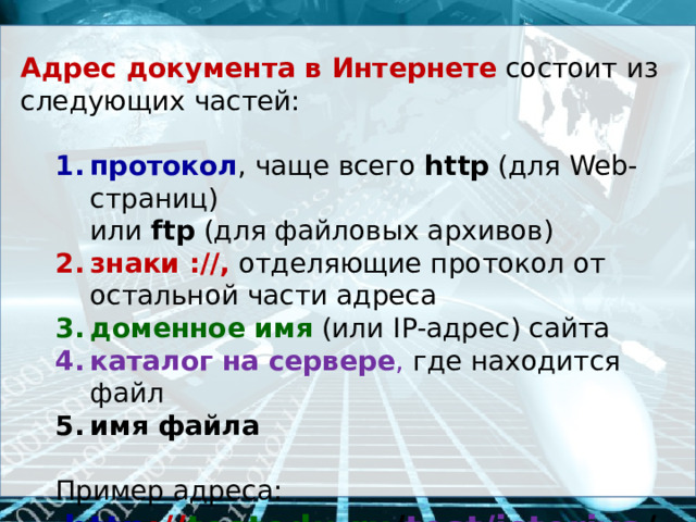 Адрес документа в Интернете  состоит из следующих частей: протокол , чаще всего http (для Web-страниц) протокол , чаще всего http (для Web-страниц)  или ftp (для файловых архивов) знаки ://,  отделяющие протокол от остальной части адреса знаки ://,  отделяющие протокол от остальной части адреса доменное имя  (или IP-адрес) сайта доменное имя  (или IP-адрес) сайта каталог на сервере , где находится файл каталог на сервере , где находится файл имя файла имя файла  Пример адреса:  http :// testedu.ru / test/istoriya /11-klass/