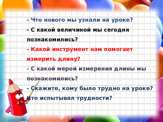 - Что нового мы узнали на уроке? - С какой величиной мы сегодня познакомились? - Какой инструмент нам помогает измерить длину? - С какой мерой измерения длины мы познакомились? - Скажите, кому было трудно на уроке? Кто испытывал трудности?