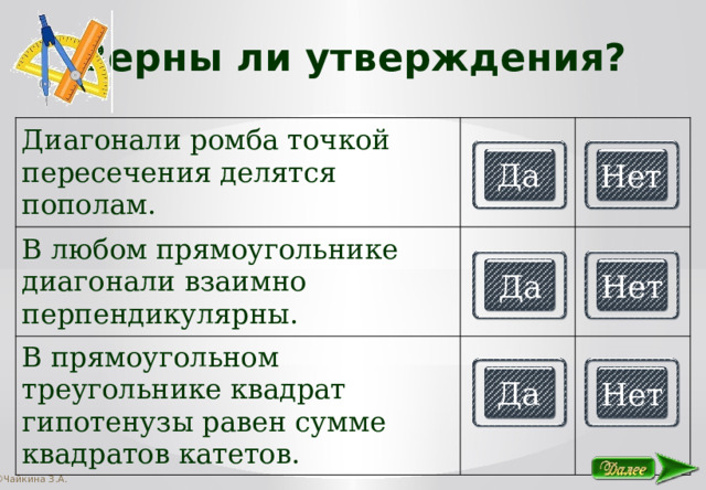 Верны ли утверждения? Диагонали ромба точкой пересечения делятся пополам. В любом прямоугольнике диагонали взаимно перпендикулярны. В прямоугольном треугольнике квадрат гипотенузы равен сумме квадратов катетов. Да Нет Да Нет Да Нет