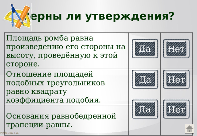 Верны ли утверждения? Площадь ромба равна произведению его стороны на высоту, проведённую к этой стороне. Отношение площадей подобных треугольников равно квадрату коэффициента подобия. Основания равнобедренной трапеции равны. Да Нет Да Нет Да Нет